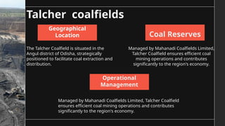 Talcher coalfields
The Talcher Coalfield is situated in the
Angul district of Odisha, strategically
positioned to facilitate coal extraction and
distribution.
Managed by Mahanadi Coalfields Limited, Talcher Coalfield
ensures efficient coal mining operations and contributes
significantly to the region's economy.
Managed by Mahanadi Coalfields Limited,
Talcher Coalfield ensures efficient coal
mining operations and contributes
significantly to the region's economy.
Geographical
Location
Operational
Management
Coal Reserves
 