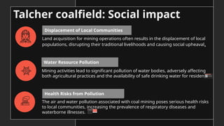 Land acquisition for mining operations often results in the displacement of local
populations, disrupting their traditional livelihoods and causing social upheaval.
Mining activities lead to significant pollution of water bodies, adversely affecting
both agricultural practices and the availability of safe drinking water for residents.
Water Resource Pollution
Displacement of Local Communities
Health Risks from Pollution
Talcher coalfield: Social impact
The air and water pollution associated with coal mining poses serious health risks
to local communities, increasing the prevalence of respiratory diseases and
waterborne illnesses.
 