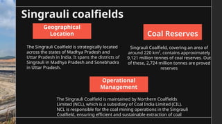 Singrauli coalfields
The Singrauli Coalfield is strategically located
across the states of Madhya Pradesh and
Uttar Pradesh in India. It spans the districts of
Singrauli in Madhya Pradesh and Sonebhadra
in Uttar Pradesh.
The Singrauli Coalfield is maintained by Northern Coalfields
Limited (NCL), which is a subsidiary of Coal India Limited (CIL).
NCL is responsible for the coal mining operations in the Singrauli
Coalfield, ensuring efficient and sustainable extraction of coal
Singrauli Coalfield, covering an area of
around 220 km², contains approximately
9,121 million tonnes of coal reserves. Out
of these, 2,724 million tonnes are proved
reserves
Geographical
Location
Operational
Management
Coal Reserves
 