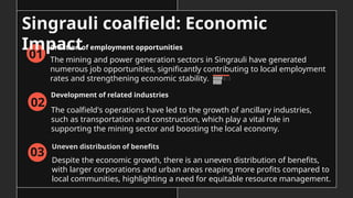 01
Singrauli coalfield: Economic
Impact
The mining and power generation sectors in Singrauli have generated
numerous job opportunities, significantly contributing to local employment
rates and strengthening economic stability.
The coalfield's operations have led to the growth of ancillary industries,
such as transportation and construction, which play a vital role in
supporting the mining sector and boosting the local economy.
05
02
Despite the economic growth, there is an uneven distribution of benefits,
with larger corporations and urban areas reaping more profits compared to
local communities, highlighting a need for equitable resource management.
06
03
Creation of employment opportunities
Development of related industries
Uneven distribution of benefits
 