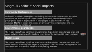 coal mines, coal-fired power plants, coal slurry disposal areas, railroad lines and other
infrastructure, and eucalyptus “forest offset” plantations, continue extentions of
power plants leads to displacement of local people. In past Rihand dam also
displaced 2 lakhs of people and people are given very low compensation and only
awassi patta i.e. no right to sell
The region has suffered significant environmental degradation, characterized by air and
water pollution, adversely affecting local ecosystems. The average AQI hovers between 120 –
300 .
The region has suffered significant environmental degradation, characterized by air and
water pollution, adversely affecting local ecosystems. . The continuous mining release vast
amount of dust that leads to increases in respiratory diseases.
Community Displacement
Environmental Degradation
Health Issues
Singrauli Coalfield: Social Impacts
 