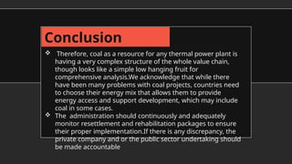 Conclusion
 Therefore, coal as a resource for any thermal power plant is
having a very complex structure of the whole value chain,
though looks like a simple low hanging fruit for
comprehensive analysis.We acknowledge that while there
have been many problems with coal projects, countries need
to choose their energy mix that allows them to provide
energy access and support development, which may include
coal in some cases.
 The administration should continuously and adequately
monitor resettlement and rehabilitation packages to ensure
their proper implementation.If there is any discrepancy, the
private company and or the public sector undertaking should
be made accountable
 