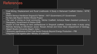 References
 Coal Mining, Displacement and Rural Livelihoods: A Study in Mahanadi Coalfield Odisha - NITIE
Ayog
 District Sensus Handbook Singrauli & Talcher – M.P. Government,U.P. Government
 No fairy tale Report- Bretton Woods Project
 The cost of mining on local community, Talcher Coalfield -Acharya Ratan Assistant professor in
Geography, Government of Odisha (DHE
 Impact of Coal Mining on land use/landcover in Singrauli coalfield, Central India: A study using
Remote Sensing & GIS-Akram Javed, Rizwan Ahmad and Imran Khan (Department of Geology,
Aligarh Muslim University Aligarh, India )
 Economic significance of the Coal Sector Extends Beyond Energy Production – PIB
 Integrated Coal logistics plan- Ministry of coal(GOI)
 