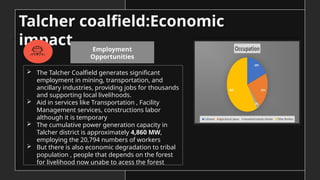 Talcher coalfield:Economic
impact
 The Talcher Coalfield generates significant
employment in mining, transportation, and
ancillary industries, providing jobs for thousands
and supporting local livelihoods.
 Aid in services like Transportation , Facility
Management services, constructions labor
although it is temporary
 The cumulative power generation capacity in
Talcher district is approximately 4,860 MW,
employing the 20,794 numbers of workers
 But there is also economic degradation to tribal
population , people that depends on the forest
for livelihood now unabe to acess the forest
Employment
Opportunities
 