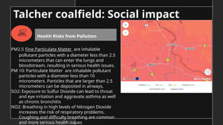 Health Risks from Pollution
Talcher coalfield: Social impact
PM2.5 Fine Particulate Matter are inhalable
pollutant particles with a diameter less than 2.5
micrometers that can enter the lungs and
bloodstream, resulting in serious health issues.
PM 10: Particulate Matter are inhalable pollutant
particles with a diameter less than 10
micrometers. Particles that are larger than 2.5
micrometers can be deposited in airways,
SO2: Exposure to Sulfur Dioxide can lead to throat
and eye irritation and aggravate asthma as well
as chronic bronchitis
NO2: Breathing in high levels of Nitrogen Dioxide
increases the risk of respiratory problems.
Coughing and difficulty breathing are common
and more serious health issues
 