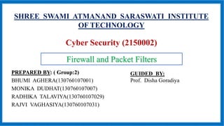 SHREE SWAMI ATMANAND SARASWATI INSTITUTE
OF TECHNOLOGY
Cyber Security (2150002)
PREPARED BY: ( Group:2)
BHUMI AGHERA(130760107001)
MONIKA DUDHAT(130760107007)
RADHIKA TALAVIYA(130760107029)
RAJVI VAGHASIYA(130760107031)
Firewall and Packet Filters
GUIDED BY:
Prof. Disha Goradiya
 