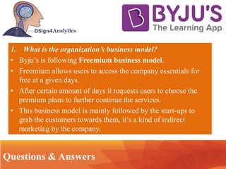 • .. Technology
Questions & Answers
1. What is the organization’s business model?
• Byju’s is following Freemium business model.
• Freemium allows users to access the company essentials for
free at a given days.
• After certain amount of days it requests users to choose the
premium plans to further continue the services.
• This business model is mainly followed by the start-ups to
grab the customers towards them, it’s a kind of indirect
marketing by the company.
 