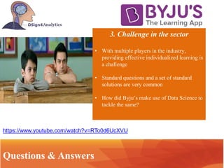 3. Challenge in the sector
• With multiple players in the industry,
providing effective individualized learning is
a challenge
• Standard questions and a set of standard
solutions are very common
• How did Byju’s make use of Data Science to
tackle the same?
IntroductionQuestions & Answers
https://www.youtube.com/watch?v=RTo0d6UcXVU
 