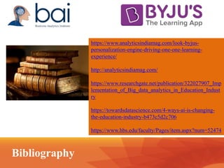 https://www.analyticsindiamag.com/look-byjus-
personalization-engine-driving-one-one-learning-
experience/
http://analyticsindiamag.com/
https://www.researchgate.net/publication/322027907_Imp
lementation_of_Big_data_analytics_in_Education_Indust
ry
https://towardsdatascience.com/4-ways-ai-is-changing-
the-education-industry-b473c5d2c706
https://www.hbs.edu/faculty/Pages/item.aspx?num=52474
Bibliography
 