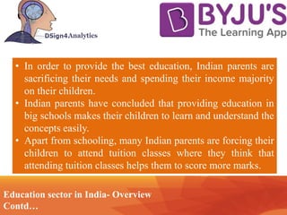 Contd… Technology
• In order to provide the best education, Indian parents are
sacrificing their needs and spending their income majority
on their children.
• Indian parents have concluded that providing education in
big schools makes their children to learn and understand the
concepts easily.
• Apart from schooling, many Indian parents are forcing their
children to attend tuition classes where they think that
attending tuition classes helps them to score more marks.
Education sector in India- Overview
Contd…
 