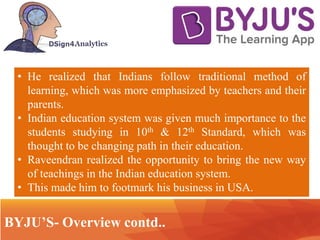 .. Technology
• He realized that Indians follow traditional method of
learning, which was more emphasized by teachers and their
parents.
• Indian education system was given much importance to the
students studying in 10th & 12th Standard, which was
thought to be changing path in their education.
• Raveendran realized the opportunity to bring the new way
of teachings in the Indian education system.
• This made him to footmark his business in USA.
BYJU’S- Overview contd..
 