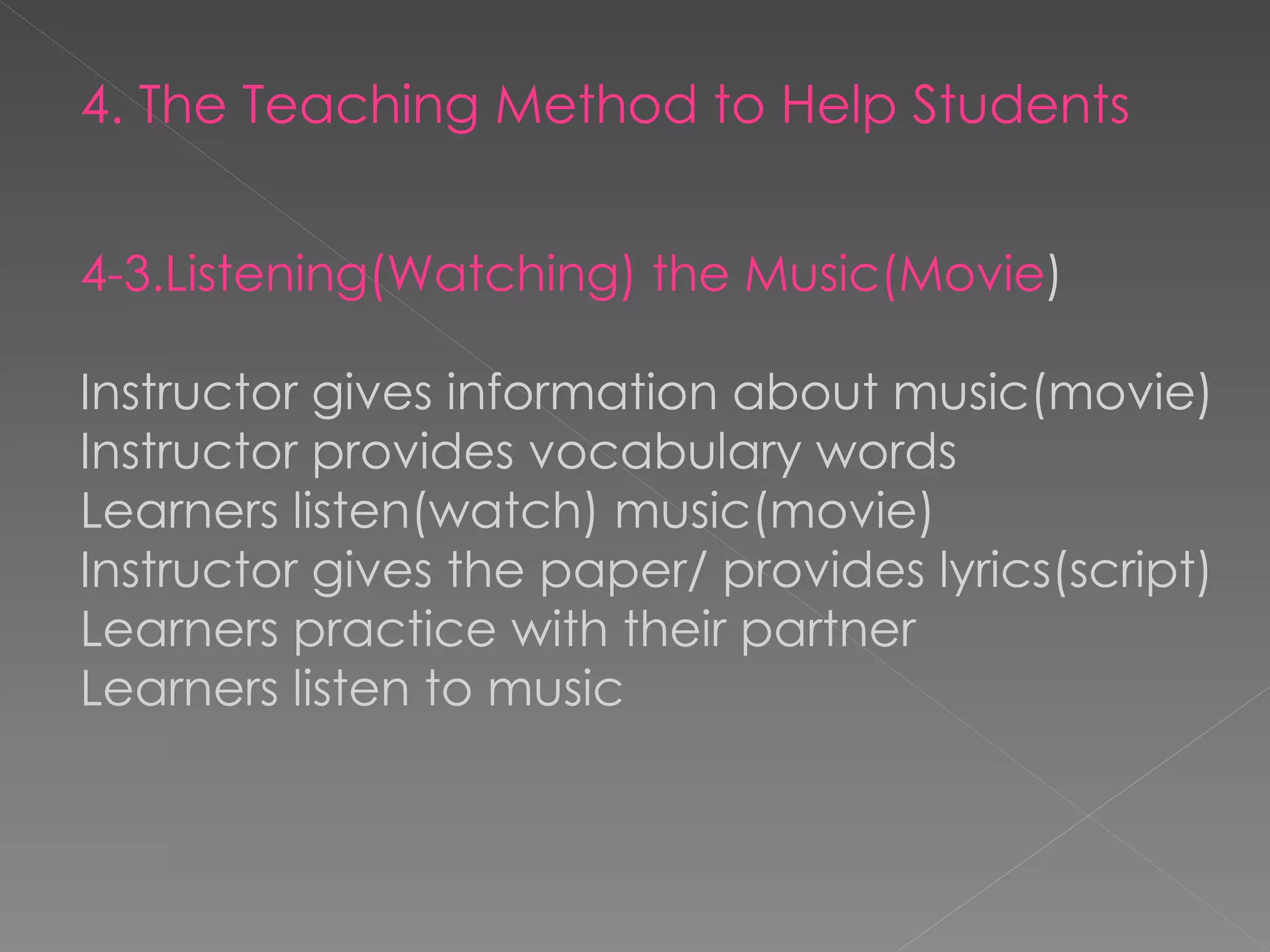 4. The Teaching Method to Help Students 4-3.Listening(Watching) the Music(Movie ) Instructor gives information about music(movie) Instructor provides vocabulary words Learners listen(watch) music(movie) Instructor gives the paper/ provides lyrics(script) Learners practice with their partner Learners listen to music 