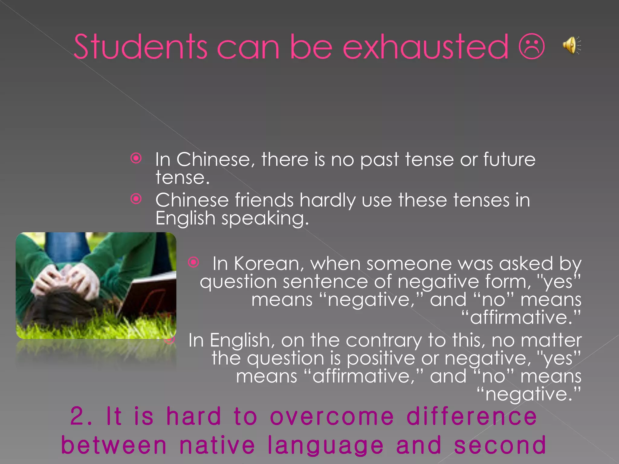 In Chinese, there is no past tense or future tense. Chinese friends hardly use these tenses in English speaking. In Korean, when someone was asked by question sentence of negative form, "yes” means “negative,” and “no” means “affirmative.” In English, on the contrary to this, no matter the question is positive or negative, "yes” means “affirmative,” and “no” means “negative.” 2. It is hard to overcome difference between native language and second language. 