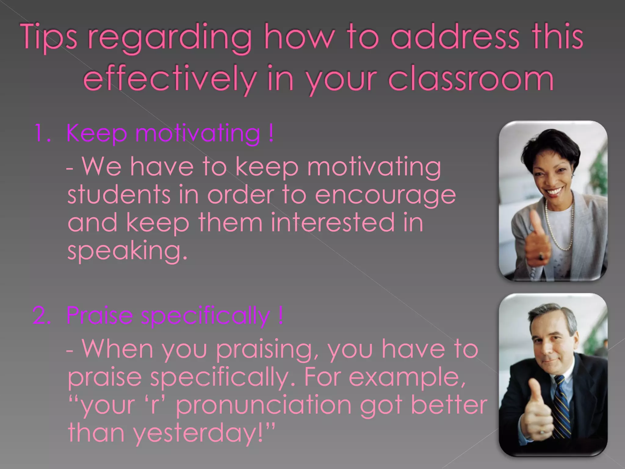 1.  Keep motivating ! -  We have to keep motivating students in order to encourage and keep them interested in speaking.  2.  Praise specifically ! -  When you praising, you have to praise specifically. For example, “your ‘r’ pronunciation got better than yesterday!” 