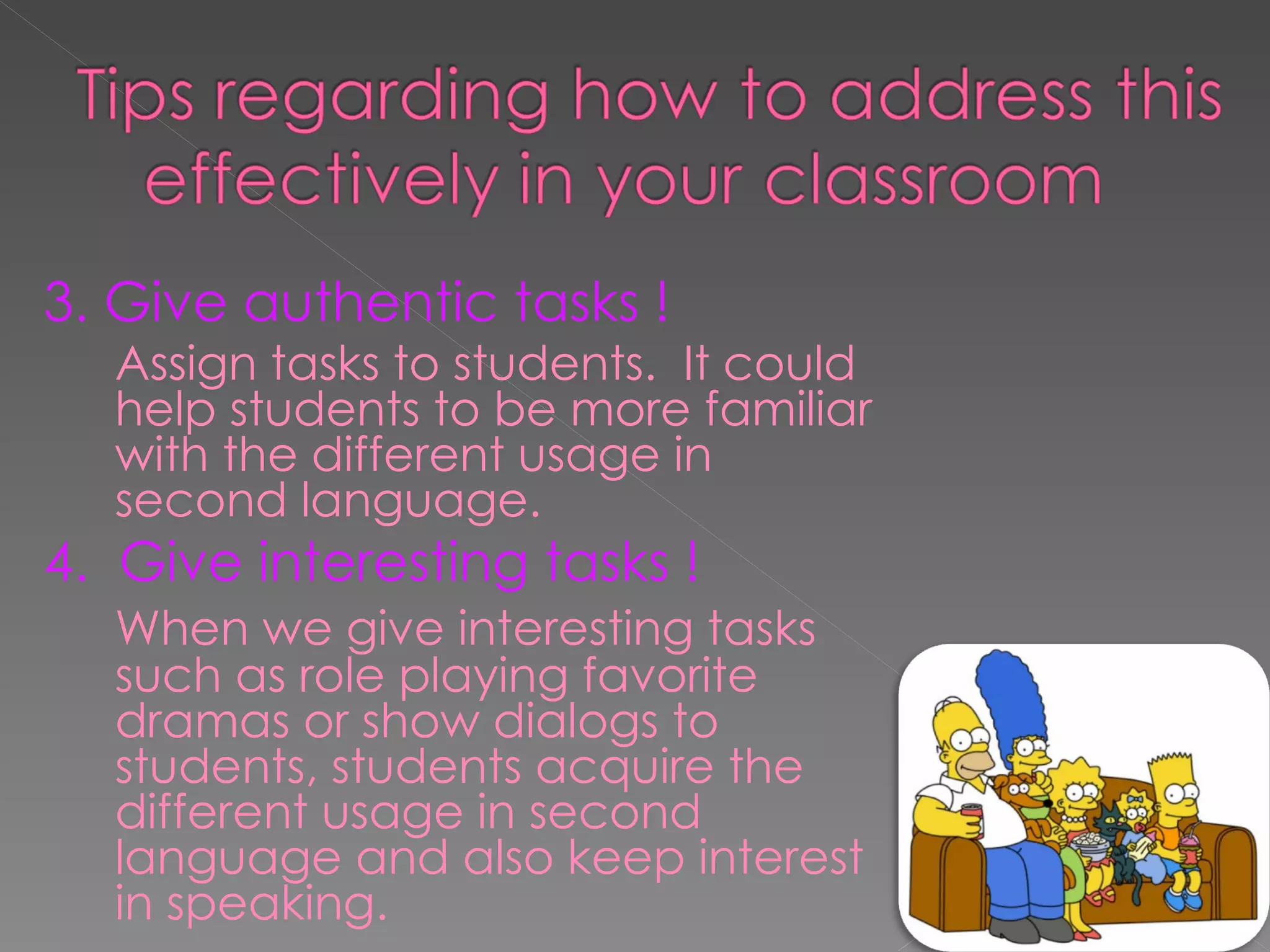 3. Give authentic tasks ! Assign tasks to students.  It could help students to be more familiar with the different usage in second language. 4.  Give interesting tasks ! When we give interesting tasks such as role playing favorite dramas or show dialogs to students, students acquire the different usage in second language and also keep interest in speaking. 