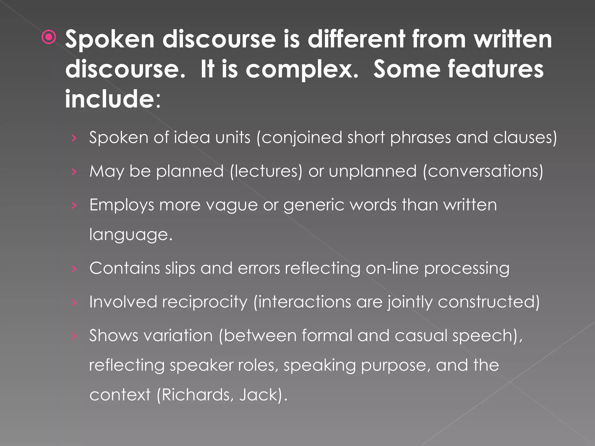 Spoken discourse is different from written discourse.  It is complex.  Some features include : Spoken of idea units (conjoined short phrases and clauses) May be planned (lectures) or unplanned (conversations) Employs more vague or generic words than written language. Contains slips and errors reflecting on-line processing Involved reciprocity (interactions are jointly constructed) Shows variation (between formal and casual speech), reflecting speaker roles, speaking purpose, and the context (Richards, Jack). 