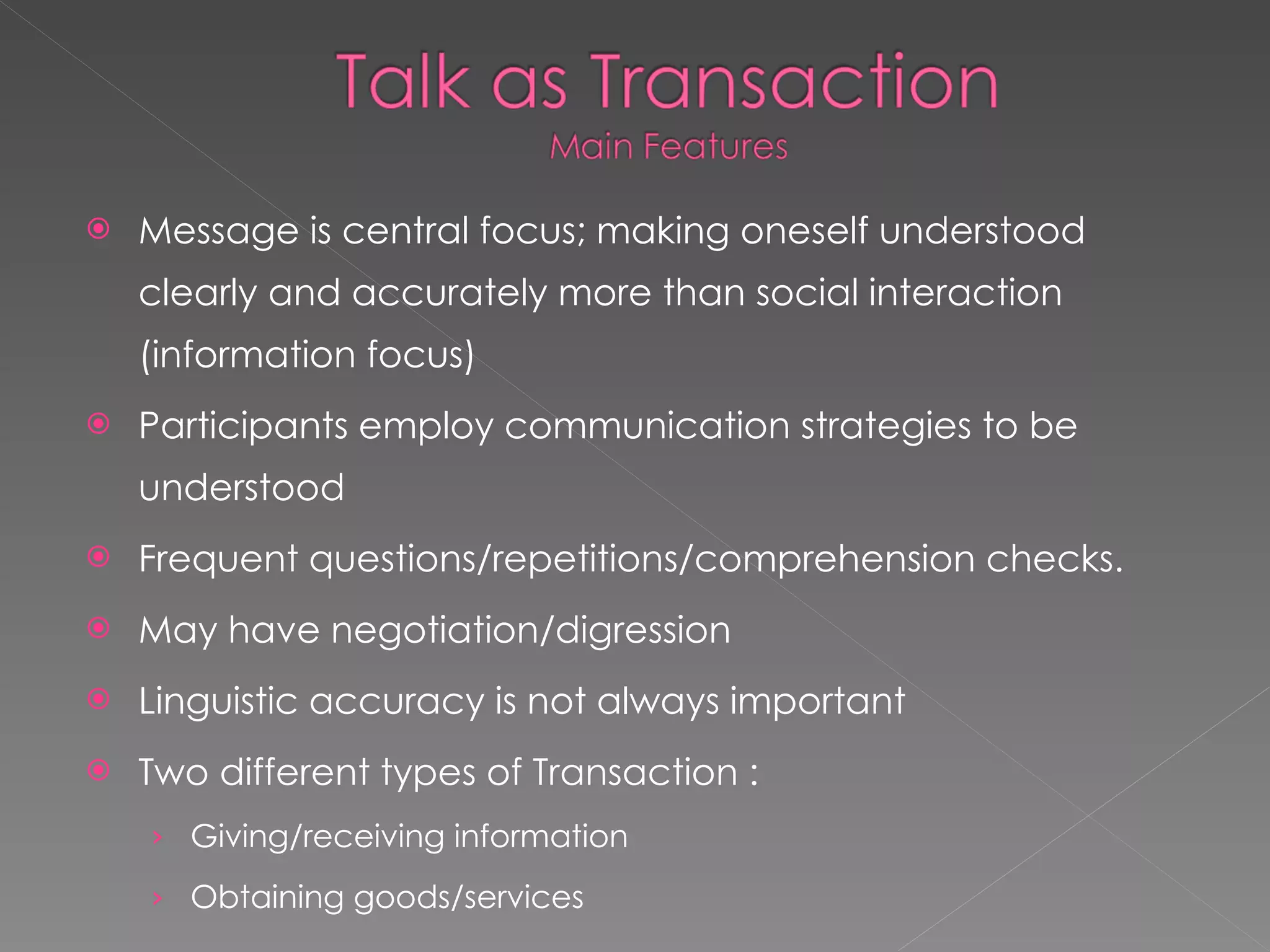 Message is central focus; making oneself understood clearly and accurately more than social interaction (information focus) Participants employ communication strategies to be understood Frequent questions/repetitions/comprehension checks. May have negotiation/digression Linguistic accuracy is not always important Two different types of Transaction : Giving/receiving information Obtaining goods/services 