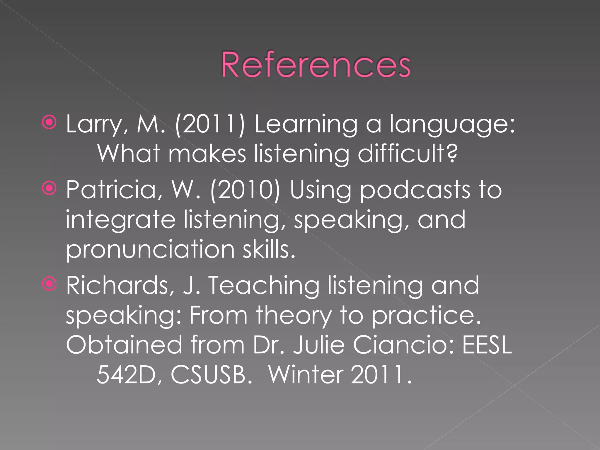 Larry, M. (2011) Learning a language:  What makes listening difficult? Patricia, W. (2010) Using podcasts to  integrate listening, speaking, and  pronunciation skills. Richards, J. Teaching listening and  speaking: From theory to practice.  Obtained from Dr. Julie Ciancio: EESL  542D, CSUSB.  Winter 2011. 