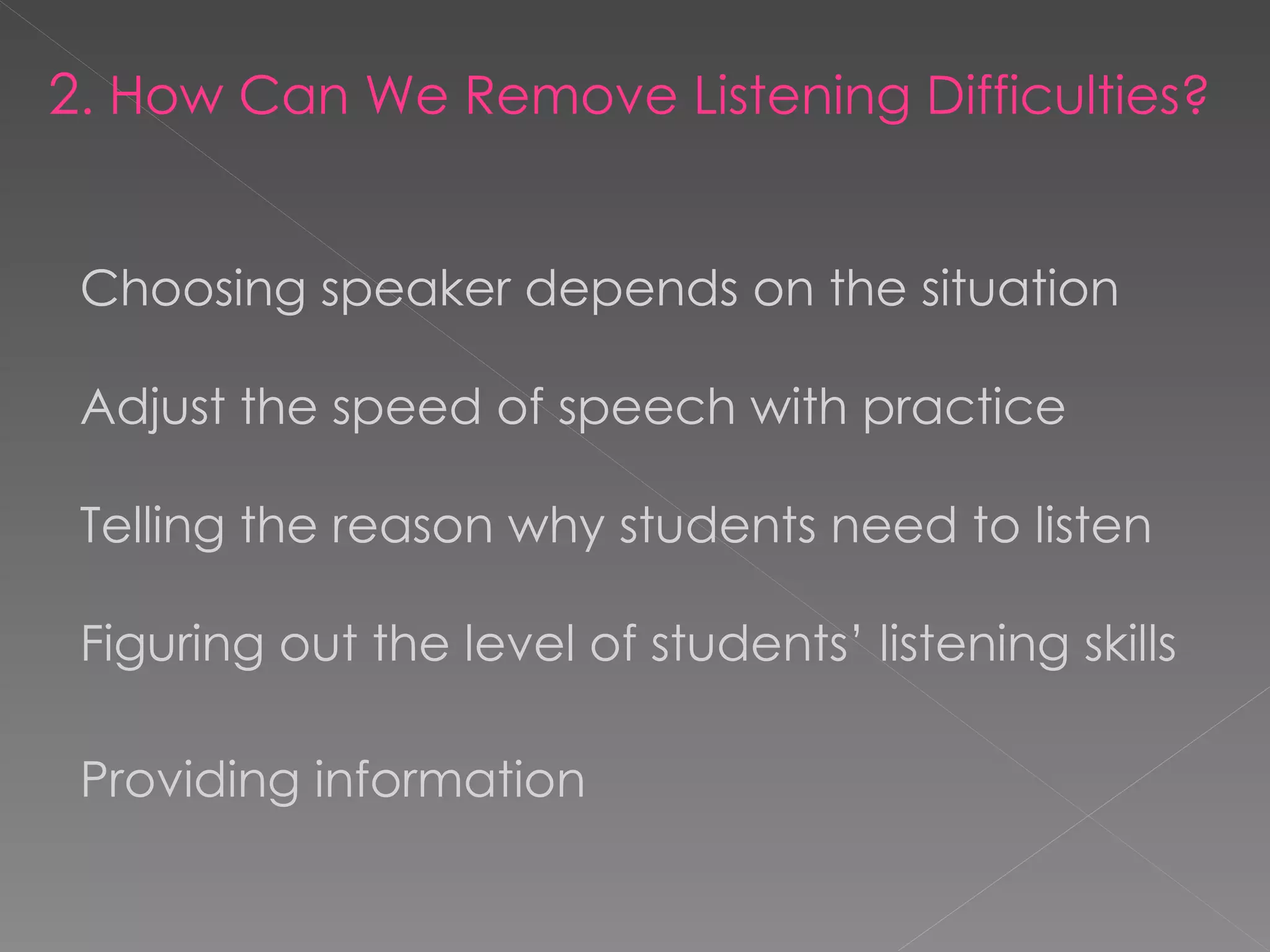 2 . How Can We Remove Listening Difficulties? Choosing speaker depends on the situation Adjust the speed of speech with practice Telling the reason why students need to listen Figuring out the level of students’ listening skills Providing information   