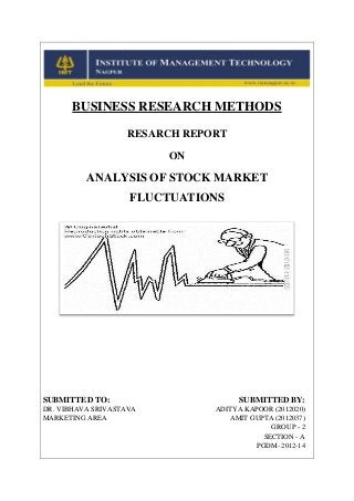 BUSINESS RESEARCH METHODS
RESARCH REPORT
ON

ANALYSIS OF STOCK MARKET
FLUCTUATIONS

SUBMITTED TO:
DR. VIBHAVA SRIVASTAVA
MARKETING AREA

SUBMITTED BY:
ADITYA KAPOOR (2012020)
AMIT GUPTA (2012037)
GROUP - 2
SECTION - A
PGDM- 2012-14

 