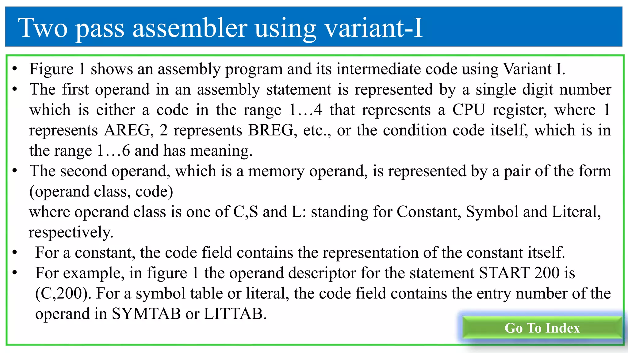 Go To Index
• Figure 1 shows an assembly program and its intermediate code using Variant I.
• The first operand in an assembly statement is represented by a single digit number
which is either a code in the range 1…4 that represents a CPU register, where 1
represents AREG, 2 represents BREG, etc., or the condition code itself, which is in
the range 1…6 and has meaning.
• The second operand, which is a memory operand, is represented by a pair of the form
(operand class, code)
where operand class is one of C,S and L: standing for Constant, Symbol and Literal,
respectively.
• For a constant, the code field contains the representation of the constant itself.
• For example, in figure 1 the operand descriptor for the statement START 200 is
(C,200). For a symbol table or literal, the code field contains the entry number of the
operand in SYMTAB or LITTAB.
Two pass assembler using variant-I
 