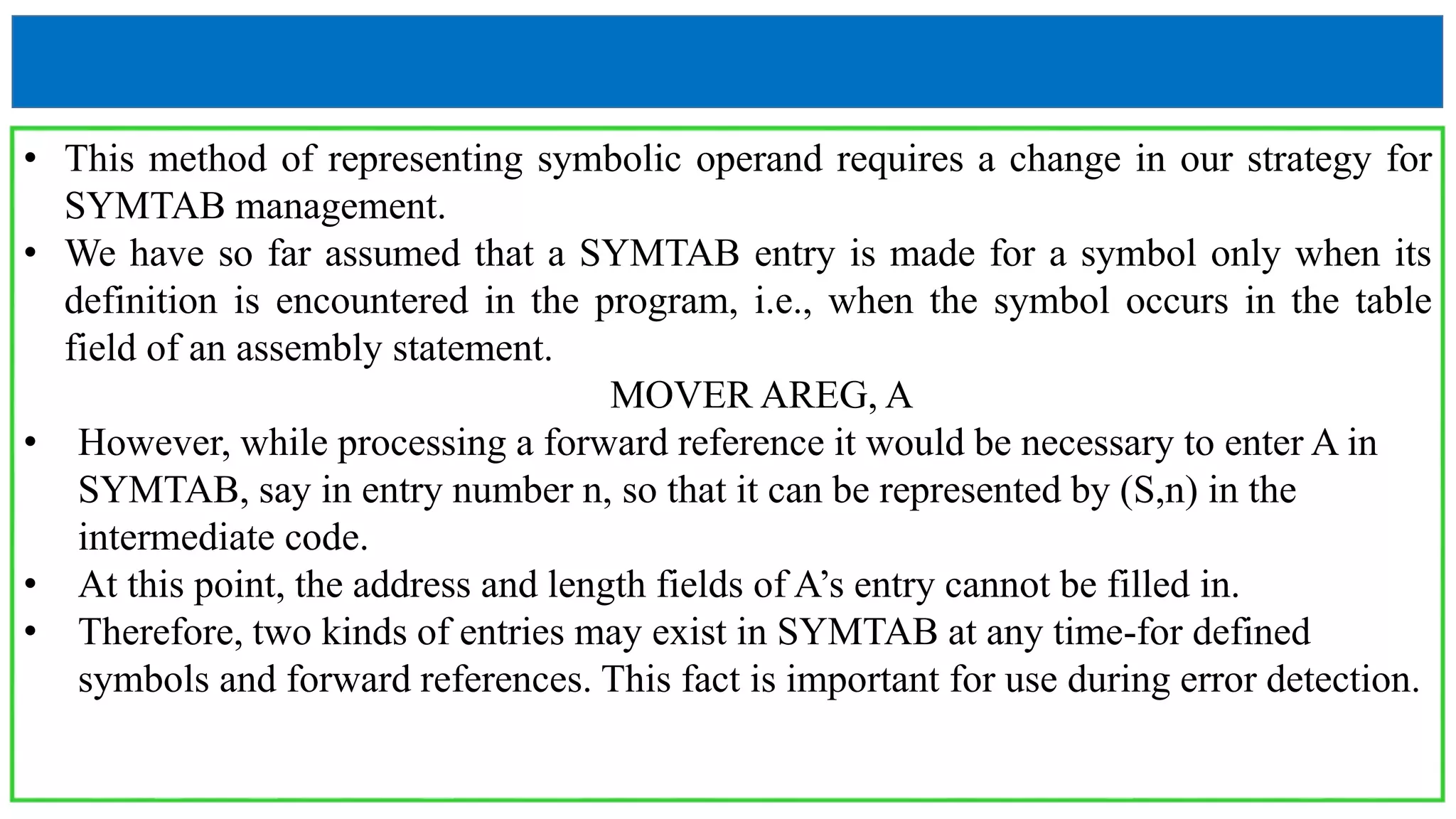 • This method of representing symbolic operand requires a change in our strategy for
SYMTAB management.
• We have so far assumed that a SYMTAB entry is made for a symbol only when its
definition is encountered in the program, i.e., when the symbol occurs in the table
field of an assembly statement.
MOVER AREG, A
• However, while processing a forward reference it would be necessary to enter A in
SYMTAB, say in entry number n, so that it can be represented by (S,n) in the
intermediate code.
• At this point, the address and length fields of A’s entry cannot be filled in.
• Therefore, two kinds of entries may exist in SYMTAB at any time-for defined
symbols and forward references. This fact is important for use during error detection.
 