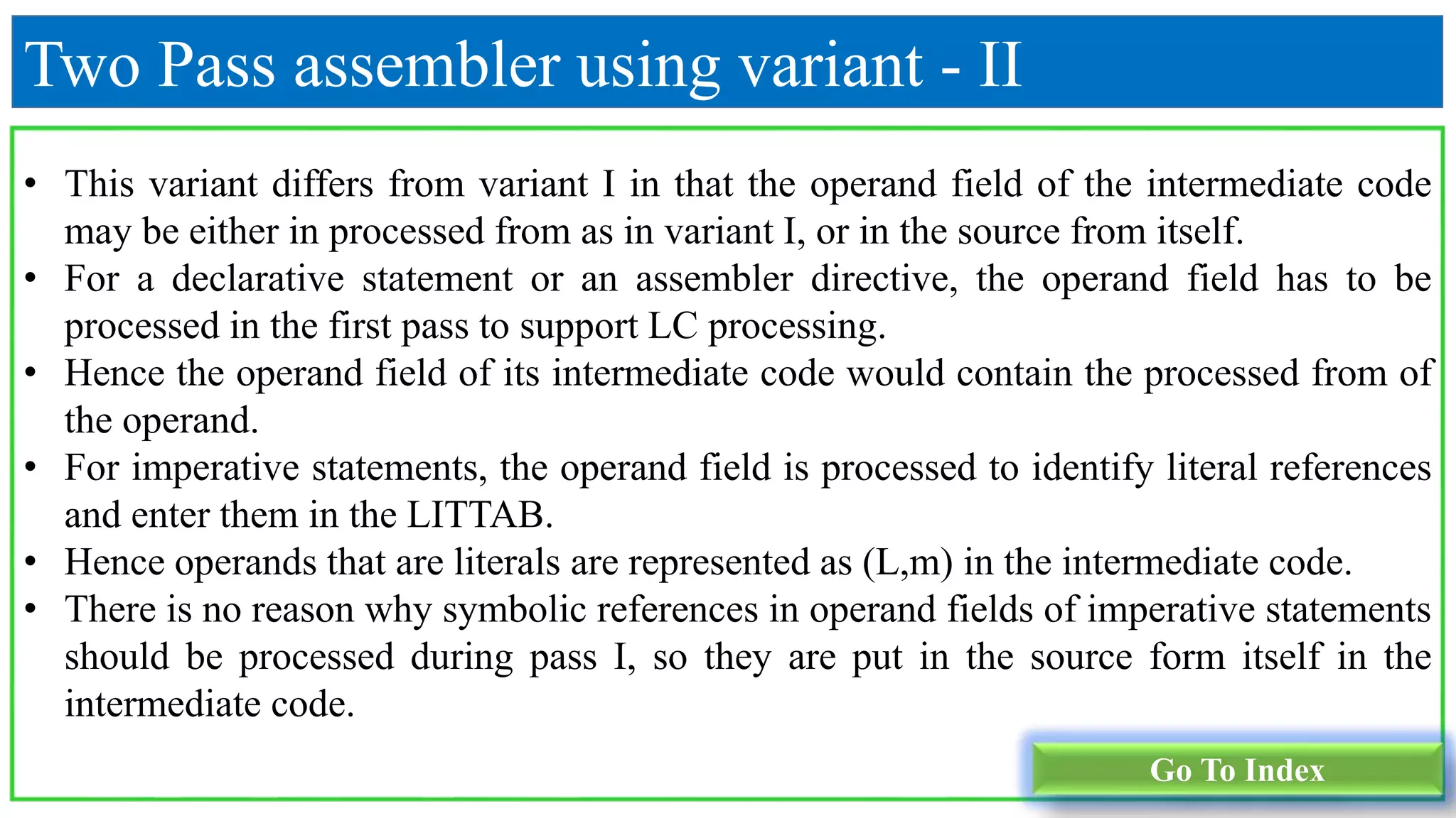 Two Pass assembler using variant - II
• This variant differs from variant I in that the operand field of the intermediate code
may be either in processed from as in variant I, or in the source from itself.
• For a declarative statement or an assembler directive, the operand field has to be
processed in the first pass to support LC processing.
• Hence the operand field of its intermediate code would contain the processed from of
the operand.
• For imperative statements, the operand field is processed to identify literal references
and enter them in the LITTAB.
• Hence operands that are literals are represented as (L,m) in the intermediate code.
• There is no reason why symbolic references in operand fields of imperative statements
should be processed during pass I, so they are put in the source form itself in the
intermediate code.
Go To Index
 