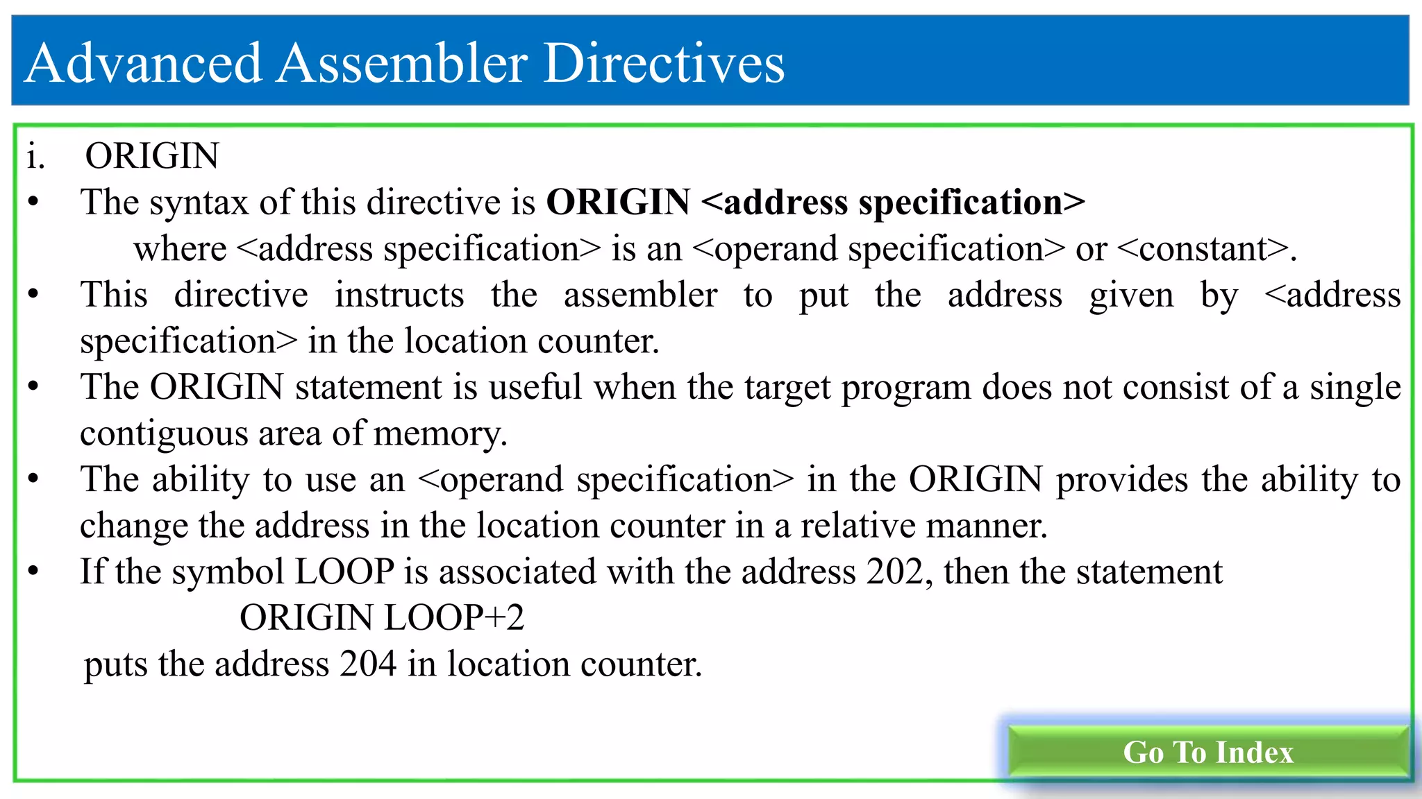 Advanced Assembler Directives
i. ORIGIN
• The syntax of this directive is ORIGIN <address specification>
where <address specification> is an <operand specification> or <constant>.
• This directive instructs the assembler to put the address given by <address
specification> in the location counter.
• The ORIGIN statement is useful when the target program does not consist of a single
contiguous area of memory.
• The ability to use an <operand specification> in the ORIGIN provides the ability to
change the address in the location counter in a relative manner.
• If the symbol LOOP is associated with the address 202, then the statement
ORIGIN LOOP+2
puts the address 204 in location counter.
Go To Index
 
