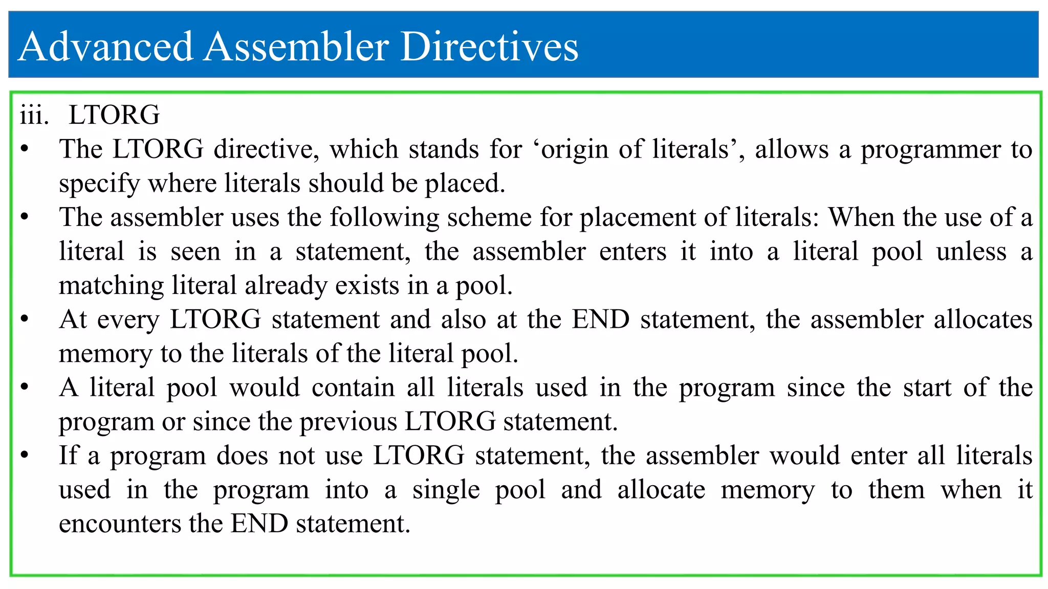 Advanced Assembler Directives
iii. LTORG
• The LTORG directive, which stands for ‘origin of literals’, allows a programmer to
specify where literals should be placed.
• The assembler uses the following scheme for placement of literals: When the use of a
literal is seen in a statement, the assembler enters it into a literal pool unless a
matching literal already exists in a pool.
• At every LTORG statement and also at the END statement, the assembler allocates
memory to the literals of the literal pool.
• A literal pool would contain all literals used in the program since the start of the
program or since the previous LTORG statement.
• If a program does not use LTORG statement, the assembler would enter all literals
used in the program into a single pool and allocate memory to them when it
encounters the END statement.
 