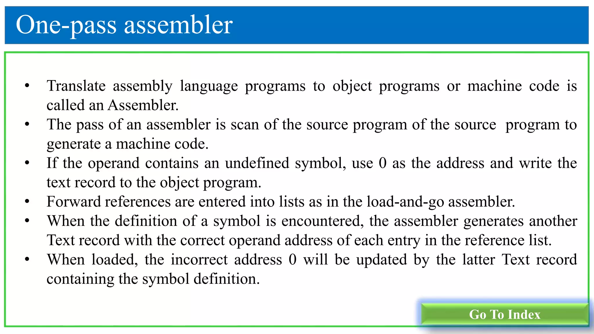 One-pass assembler
• Translate assembly language programs to object programs or machine code is
called an Assembler.
• The pass of an assembler is scan of the source program of the source program to
generate a machine code.
• If the operand contains an undefined symbol, use 0 as the address and write the
text record to the object program.
• Forward references are entered into lists as in the load-and-go assembler.
• When the definition of a symbol is encountered, the assembler generates another
Text record with the correct operand address of each entry in the reference list.
• When loaded, the incorrect address 0 will be updated by the latter Text record
containing the symbol definition.
Go To Index
 