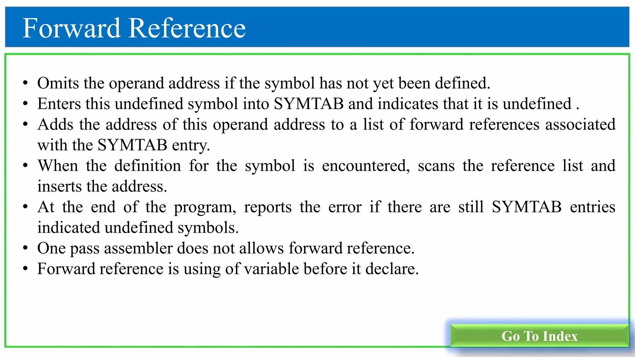 Forward Reference
Go To Index
• Omits the operand address if the symbol has not yet been defined.
• Enters this undefined symbol into SYMTAB and indicates that it is undefined .
• Adds the address of this operand address to a list of forward references associated
with the SYMTAB entry.
• When the definition for the symbol is encountered, scans the reference list and
inserts the address.
• At the end of the program, reports the error if there are still SYMTAB entries
indicated undefined symbols.
• One pass assembler does not allows forward reference.
• Forward reference is using of variable before it declare.
 