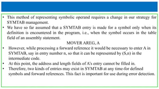 • This method of representing symbolic operand requires a change in our strategy for
SYMTAB management.
• We have so far assumed that a SYMTAB entry is made for a symbol only when its
definition is encountered in the program, i.e., when the symbol occurs in the table
field of an assembly statement.
MOVER AREG, A
• However, while processing a forward reference it would be necessary to enter A in
SYMTAB, say in entry number n, so that it can be represented by (S,n) in the
intermediate code.
• At this point, the address and length fields of A’s entry cannot be filled in.
• Therefore, two kinds of entries may exist in SYMTAB at any time-for defined
symbols and forward references. This fact is important for use during error detection.
 