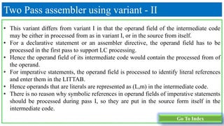 Two Pass assembler using variant - II
• This variant differs from variant I in that the operand field of the intermediate code
may be either in processed from as in variant I, or in the source from itself.
• For a declarative statement or an assembler directive, the operand field has to be
processed in the first pass to support LC processing.
• Hence the operand field of its intermediate code would contain the processed from of
the operand.
• For imperative statements, the operand field is processed to identify literal references
and enter them in the LITTAB.
• Hence operands that are literals are represented as (L,m) in the intermediate code.
• There is no reason why symbolic references in operand fields of imperative statements
should be processed during pass I, so they are put in the source form itself in the
intermediate code.
Go To Index
 