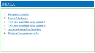 INDEX
1. One-pass assembler
2. Forward Reference
3. Two-pass assembler using variant-I
4. Two-pass assembler using variant-II
5. Advanced Assembler Directives
6. Design of two pass assembler
 