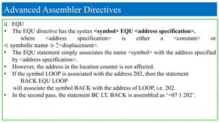 Advanced Assembler Directives
ii. EQU
• The EQU directive has the syntax <symbol> EQU <address specification>.
where <address specification> is either a <constant> or
< symbolic name > −
+
<displacement>.
• The EQU statement simply associates the name <symbol> with the address specified
by <address specification>.
• However, the address in the location counter is not affected.
• If the symbol LOOP is associated with the address 202, then the statement
BACK EQU LOOP
will associate the symbol BACK with the address of LOOP, i.e. 202.
• In the second pass, the statement BC LT, BACK is assembled as ‘+07 1 202’.
 