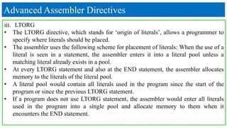 Advanced Assembler Directives
iii. LTORG
• The LTORG directive, which stands for ‘origin of literals’, allows a programmer to
specify where literals should be placed.
• The assembler uses the following scheme for placement of literals: When the use of a
literal is seen in a statement, the assembler enters it into a literal pool unless a
matching literal already exists in a pool.
• At every LTORG statement and also at the END statement, the assembler allocates
memory to the literals of the literal pool.
• A literal pool would contain all literals used in the program since the start of the
program or since the previous LTORG statement.
• If a program does not use LTORG statement, the assembler would enter all literals
used in the program into a single pool and allocate memory to them when it
encounters the END statement.
 