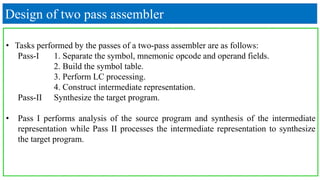 Design of two pass assembler
• Tasks performed by the passes of a two-pass assembler are as follows:
Pass-I 1. Separate the symbol, mnemonic opcode and operand fields.
2. Build the symbol table.
3. Perform LC processing.
4. Construct intermediate representation.
Pass-II Synthesize the target program.
• Pass I performs analysis of the source program and synthesis of the intermediate
representation while Pass II processes the intermediate representation to synthesize
the target program.
 