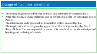 Design of two pass assembler
• The source program would be read by Pass I on a statement-by-statement basis.
• After processing, a source statement can be written into a file for subsequent use in
Pass II.
• The intermediate code generated for it would be written into another file.
• The target code and the program listing can be written as separate files by Pass II.
• Since all these files are sequential in nature, it is beneficial to use the techniques of
blocking and buffering of records.
 