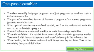 One-pass assembler
• Translate assembly language programs to object programs or machine code is
called an Assembler.
• The pass of an assembler is scan of the source program of the source program to
generate a machine code.
• If the operand contains an undefined symbol, use 0 as the address and write the
text record to the object program.
• Forward references are entered into lists as in the load-and-go assembler.
• When the definition of a symbol is encountered, the assembler generates another
Text record with the correct operand address of each entry in the reference list.
• When loaded, the incorrect address 0 will be updated by the latter Text record
containing the symbol definition.
Go To Index
 