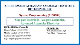SHREE SWAMI ATMANAND SARASWATI INSTITUTE
OF TECHNOLOGY
System Programming (2150708)
PREPARED BY: (Group:2)
Bhumi Aghera(130760107001)
Monika Dudhat(130760107007)
Radhika Talaviya(130760107029)
Rajvi Vaghasiya(130760107031)
GUIDED BY:
Prof. Dharmendra Singh
Prof. Maitry Noticewala
One pass assembler, Two pass assembler,
Advanced Assembler Directives
 