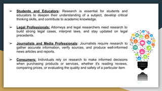 ➢ Students and Educators: Research is essential for students and
educators to deepen their understanding of a subject, develop critical
thinking skills, and contribute to academic knowledge.
➢ Legal Professionals: Attorneys and legal researchers need research to
build strong legal cases, interpret laws, and stay updated on legal
precedents.
➢ Journalists and Media Professionals: Journalists require research to
gather accurate information, verify sources, and produce well-informed
news articles and reports.
➢ Consumers: Individuals rely on research to make informed decisions
when purchasing products or services, whether it's reading reviews,
comparing prices, or evaluating the quality and safety of a particular item
 