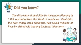 The discovery of penicillin by Alexander Fleming in
1928 revolutionized the ﬁeld of medicine. Penicillin,
the ﬁrst widely used antibiotic, has saved millions of
lives by effectively treating bacterial infections.
Did you know?
 