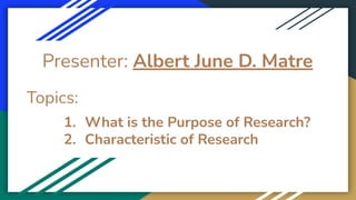 Presenter: Albert June D. Matre
Topics:
1. What is the Purpose of Research?
2. Characteristic of Research
 