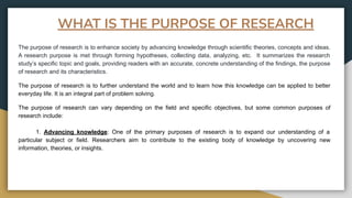 WHAT IS THE PURPOSE OF RESEARCH
The purpose of research is to enhance society by advancing knowledge through scientific theories, concepts and ideas.
A research purpose is met through forming hypotheses, collecting data, analyzing, etc. It summarizes the research
study’s specific topic and goals, providing readers with an accurate, concrete understanding of the findings, the purpose
of research and its characteristics.
The purpose of research is to further understand the world and to learn how this knowledge can be applied to better
everyday life. It is an integral part of problem solving.
The purpose of research can vary depending on the field and specific objectives, but some common purposes of
research include:
1. Advancing knowledge: One of the primary purposes of research is to expand our understanding of a
particular subject or field. Researchers aim to contribute to the existing body of knowledge by uncovering new
information, theories, or insights.
 