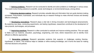 2. Solving problems: Research can be conducted to identify and solve problems or challenges in various areas.
This could involve finding solutions to scientific, social, technological, or environmental issues, among others.
3.Informing decision-making: Research provides valuable data and information that can guide decision-making
processes. Policymakers, businesses, and individuals rely on research findings to make informed choices and develop
effective strategies
4. Developing innovations: Research plays a vital role in driving innovation and technological advancements.
By exploring new ideas, conducting experiments, and testing hypotheses, researchers contribute to the development of
new products, technologies, and processes.
5. Improving practices: Research is often conducted to evaluate and improve existing practices. This can apply
to fields such as medicine, education, psychology, engineering, and more, where researchers aim to identify more
efficient or effective approaches.
6. Generating evidence: Research generates evidence that supports or challenges existing theories,
hypotheses, or claims. This evidence helps to validate or refine existing knowledge, and it forms the basis for making
informed decisions and policies.
 
