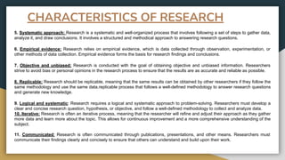 5. Systematic approach: Research is a systematic and well-organized process that involves following a set of steps to gather data,
analyze it, and draw conclusions. It involves a structured and methodical approach to answering research questions.
6. Empirical evidence: Research relies on empirical evidence, which is data collected through observation, experimentation, or
other methods of data collection. Empirical evidence forms the basis for research findings and conclusions.
7. Objective and unbiased: Research is conducted with the goal of obtaining objective and unbiased information. Researchers
strive to avoid bias or personal opinions in the research process to ensure that the results are as accurate and reliable as possible.
8. Replicable: Research should be replicable, meaning that the same results can be obtained by other researchers if they follow the
same methodology and use the same data.replicable process that follows a well-defined methodology to answer research questions
and generate new knowledge.
9. Logical and systematic: Research requires a logical and systematic approach to problem-solving. Researchers must develop a
clear and concise research question, hypothesis, or objective, and follow a well-defined methodology to collect and analyze data.
10. Iterative: Research is often an iterative process, meaning that the researcher will refine and adjust their approach as they gather
more data and learn more about the topic. This allows for continuous improvement and a more comprehensive understanding of the
subject.
11. Communicated: Research is often communicated through publications, presentations, and other means. Researchers must
communicate their findings clearly and concisely to ensure that others can understand and build upon their work.
CHARACTERISTICS OF RESEARCH
 