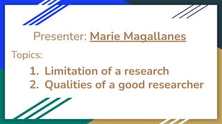 Presenter: Marie Magallanes
Topics:
1. Limitation of a research
2. Qualities of a good researcher
 
