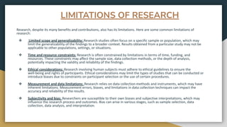 LIMITATIONS OF RESEARCH
Research, despite its many benefits and contributions, also has its limitations. Here are some common limitations of
research:
❖ Limited scope and generalizability: Research studies often focus on a specific sample or population, which may
limit the generalizability of the findings to a broader context. Results obtained from a particular study may not be
applicable to other populations, settings, or situations.
❖ Time and resource constraints: Research is often constrained by limitations in terms of time, funding, and
resources. These constraints may affect the sample size, data collection methods, or the depth of analysis,
potentially impacting the validity and reliability of the findings.
❖ Ethical considerations: Research involving human subjects must adhere to ethical guidelines to ensure the
well-being and rights of participants. Ethical considerations may limit the types of studies that can be conducted or
introduce biases due to constraints on participant selection or the use of certain procedures.
❖ Measurement and data limitations: Research relies on data collection methods and instruments, which may have
inherent limitations. Measurement errors, biases, and limitations in data collection techniques can impact the
accuracy and reliability of the results.
❖ Subjectivity and bias: Researchers are susceptible to their own biases and subjective interpretations, which may
influence the research process and outcomes. Bias can arise in various stages, such as sample selection, data
collection, data analysis, and interpretation.
 
