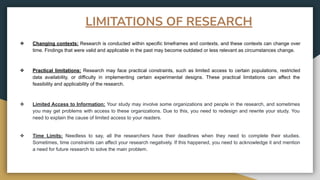 ❖ Changing contexts: Research is conducted within specific timeframes and contexts, and these contexts can change over
time. Findings that were valid and applicable in the past may become outdated or less relevant as circumstances change.
❖ Practical limitations: Research may face practical constraints, such as limited access to certain populations, restricted
data availability, or difficulty in implementing certain experimental designs. These practical limitations can affect the
feasibility and applicability of the research.
❖ Limited Access to Information: Your study may involve some organizations and people in the research, and sometimes
you may get problems with access to these organizations. Due to this, you need to redesign and rewrite your study. You
need to explain the cause of limited access to your readers.
❖ Time Limits: Needless to say, all the researchers have their deadlines when they need to complete their studies.
Sometimes, time constraints can affect your research negatively. If this happened, you need to acknowledge it and mention
a need for future research to solve the main problem.
LIMITATIONS OF RESEARCH
 