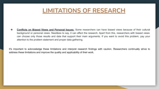 ❖ Conflicts on Biased Views and Personal Issues: Some researchers can have biased views because of their cultural
background or personal views. Needless to say, it can affect the research. Apart from this, researchers with biased views
can choose only those results and data that support their main arguments. If you want to avoid this problem, pay your
attention to the problem statement and proper data gathering.
It's important to acknowledge these limitations and interpret research findings with caution. Researchers continually strive to
address these limitations and improve the quality and applicability of their work.
LIMITATIONS OF RESEARCH
 